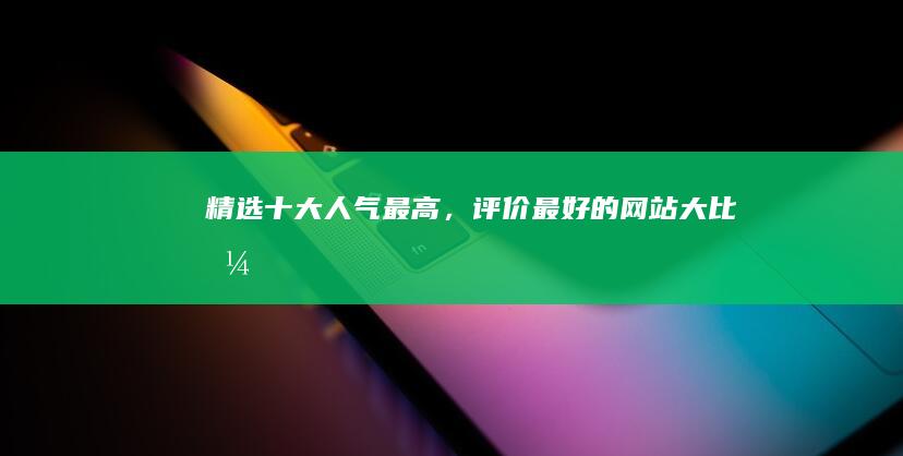 精选十大人气最高，评价最好的网站大比拼